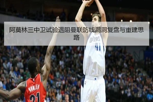 阿莫林三中卫试验遇阻曼联防线漏洞复盘与重建思路